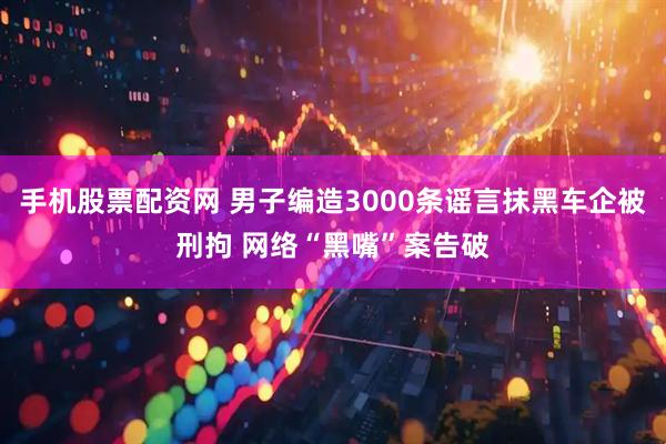 手机股票配资网 男子编造3000条谣言抹黑车企被刑拘 网络“黑嘴”案告破