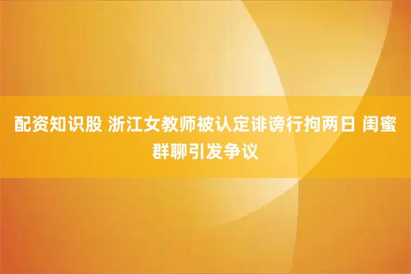 配资知识股 浙江女教师被认定诽谤行拘两日 闺蜜群聊引发争议