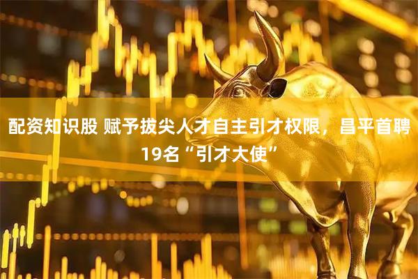配资知识股 赋予拔尖人才自主引才权限，昌平首聘19名“引才大使”