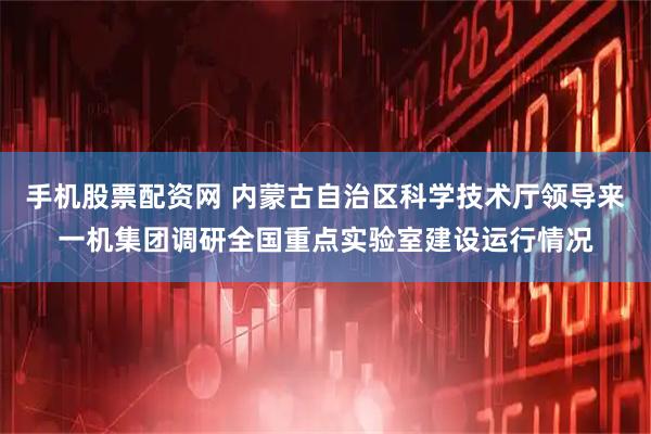 手机股票配资网 内蒙古自治区科学技术厅领导来一机集团调研全国重点实验室建设运行情况