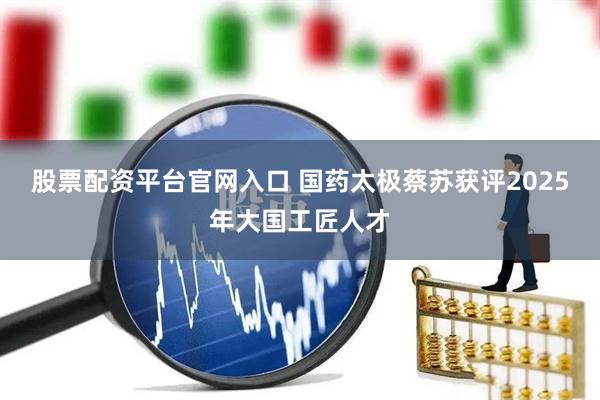 股票配资平台官网入口 国药太极蔡苏获评2025年大国工匠人才