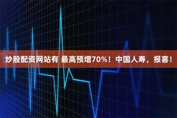 炒股配资网站有 最高预增70%!中国人寿,报喜!