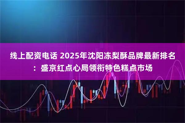 线上配资电话 2025年沈阳冻梨酥品牌最新排名:盛京红点心局领衔特色糕点市场