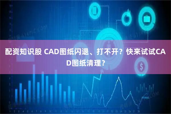 配资知识股 CAD图纸闪退、打不开？快来试试CAD图纸清理？