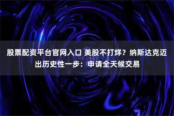 股票配资平台官网入口 美股不打烊?纳斯达克迈出历史性一步:申请全天候交易