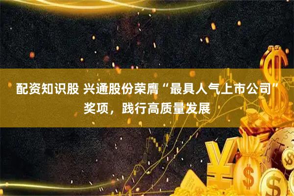 配资知识股 兴通股份荣膺“最具人气上市公司”奖项,践行高质量发展