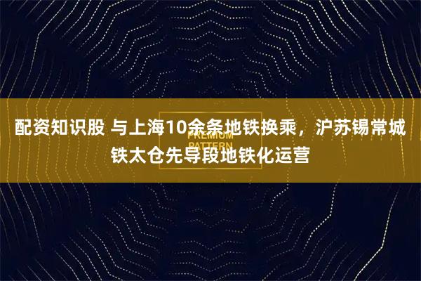 配资知识股 与上海10余条地铁换乘,沪苏锡常城铁太仓先导段地铁化运营