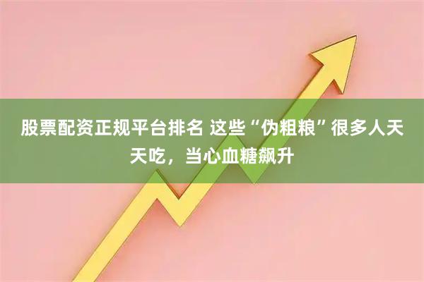 股票配资正规平台排名 这些“伪粗粮”很多人天天吃，当心血糖飙升