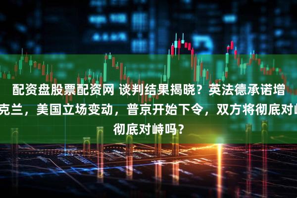 配资盘股票配资网 谈判结果揭晓？英法德承诺增援乌克兰，美国立场变动，普京开始下令，双方将彻底对峙吗？