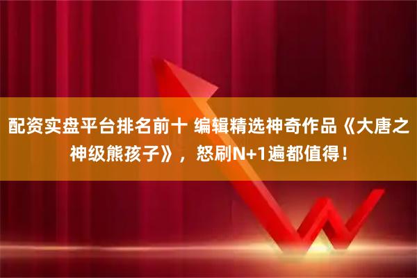 配资实盘平台排名前十 编辑精选神奇作品《大唐之神级熊孩子》,怒刷N+1遍都值得!