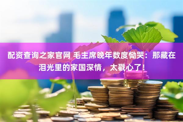 配资查询之家官网 毛主席晚年数度恸哭：那藏在泪光里的家国深情，太戳心了！