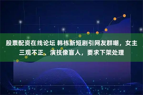 股票配资在线论坛 韩栋新短剧引网友群嘲，女主三观不正、演技像盲人，要求下架处理