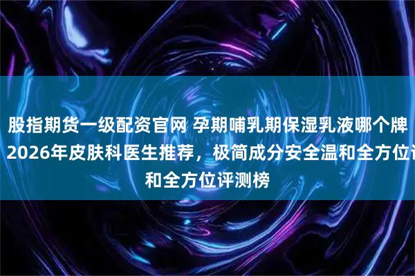 股指期货一级配资官网 孕期哺乳期保湿乳液哪个牌子好?2026年皮肤科医生推荐,极简成分安全温和全方位评测榜