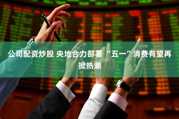 公司配资炒股 央地合力部署 “五一”消费有望再掀热潮