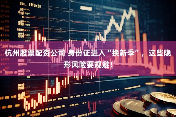 杭州股票配资公司 身份证进入“换新季”，这些隐形风险要规避！