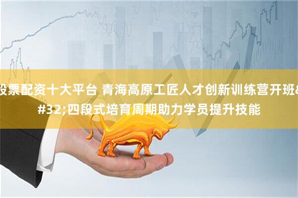 股票配资十大平台 青海高原工匠人才创新训练营开班 四段式培育周期助力学员提升技能