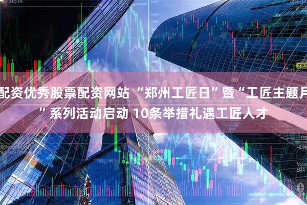配资优秀股票配资网站 “郑州工匠日”暨“工匠主题月”系列活动启动 10条举措礼遇工匠人才