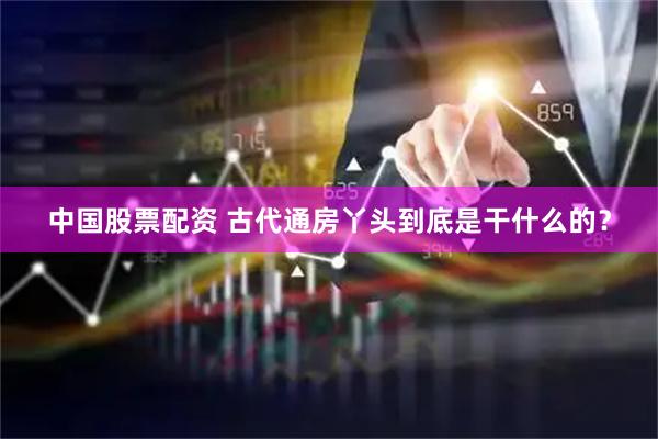 中国股票配资 古代通房丫头到底是干什么的？