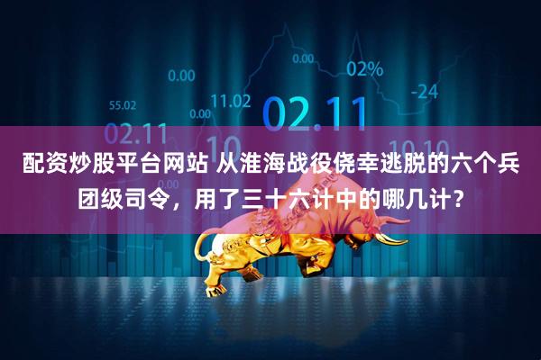 配资炒股平台网站 从淮海战役侥幸逃脱的六个兵团级司令，用了三十六计中的哪几计？