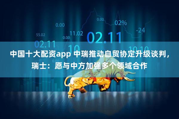 中国十大配资app 中瑞推动自贸协定升级谈判，瑞士：愿与中方加强多个领域合作