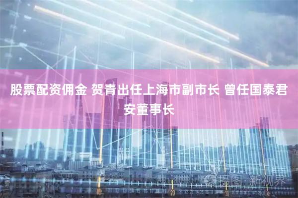 股票配资佣金 贺青出任上海市副市长 曾任国泰君安董事长