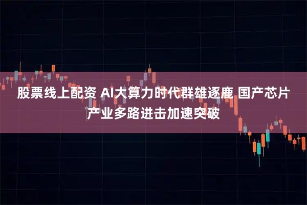 股票线上配资 AI大算力时代群雄逐鹿 国产芯片产业多路进击加速突破