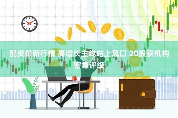 配资最新行情 高增长主线站上风口 20股获机构密集评级