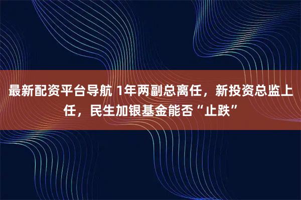 最新配资平台导航 1年两副总离任,新投资总监上任,民生加银基金能否“止跌”