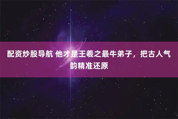 配资炒股导航 他才是王羲之最牛弟子，把古人气韵精准还原